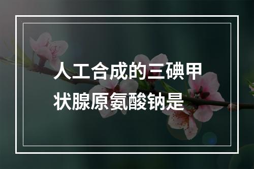 人工合成的三碘甲状腺原氨酸钠是