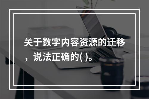 关于数字内容资源的迁移，说法正确的( )。