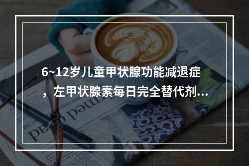 6~12岁儿童甲状腺功能减退症，左甲状腺素每日完全替代剂量为