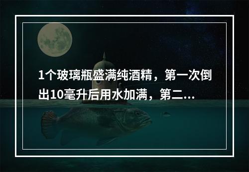 1个玻璃瓶盛满纯酒精，第一次倒出10毫升后用水加满，第二次又