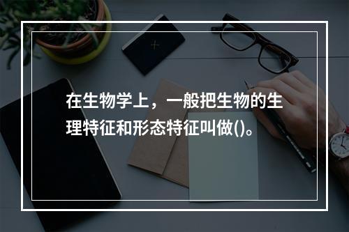 在生物学上，一般把生物的生理特征和形态特征叫做()。