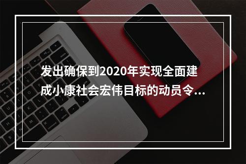 发出确保到2020年实现全面建成小康社会宏伟目标的动员令的是