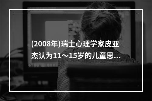 (2008年)瑞士心理学家皮亚杰认为11～15岁的儿童思维已