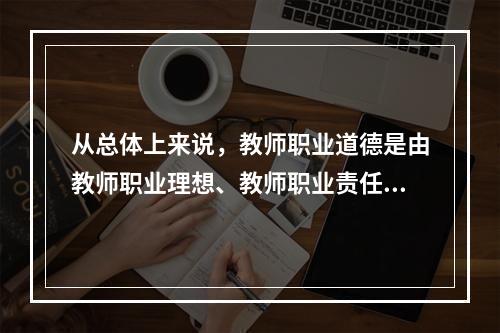 从总体上来说，教师职业道德是由教师职业理想、教师职业责任、教