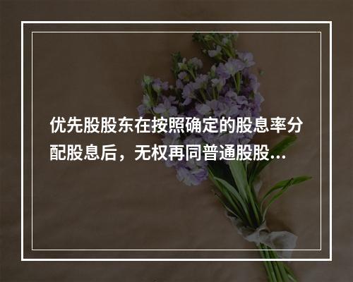 优先股股东在按照确定的股息率分配股息后，无权再同普通股股东一