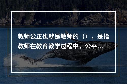 教师公正也就是教师的（），是指教师在教育教学过程中，公平合理