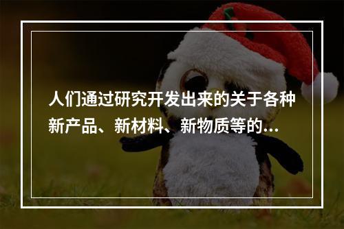 人们通过研究开发出来的关于各种新产品、新材料、新物质等的技术