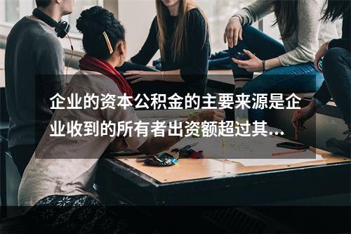 企业的资本公积金的主要来源是企业收到的所有者出资额超过其在注