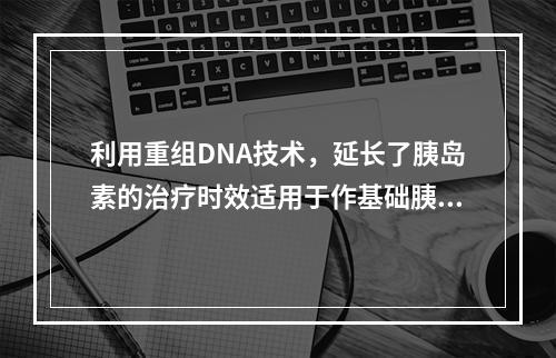 利用重组DNA技术，延长了胰岛素的治疗时效适用于作基础胰岛素