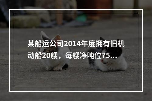 某船运公司2014年度拥有旧机动船20艘，每艘净吨位750吨