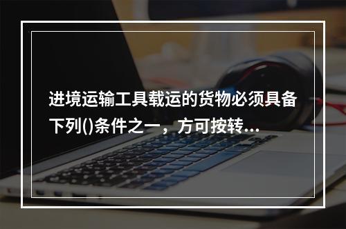 进境运输工具载运的货物必须具备下列()条件之一，方可按转运手