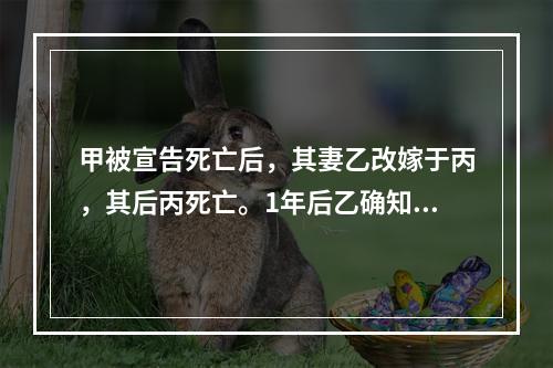 甲被宣告死亡后，其妻乙改嫁于丙，其后丙死亡。1年后乙确知甲仍