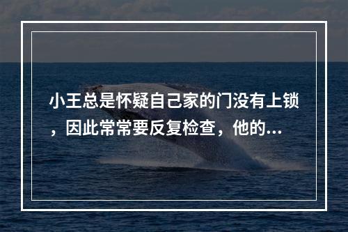 小王总是怀疑自己家的门没有上锁，因此常常要反复检查，他的这种