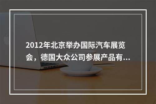 2012年北京举办国际汽车展览会，德国大众公司参展产品有最新