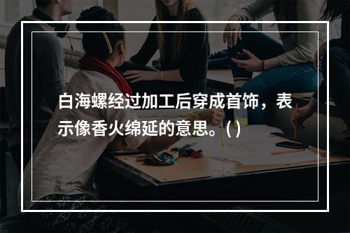 白海螺经过加工后穿成首饰，表示像香火绵延的意思。( )