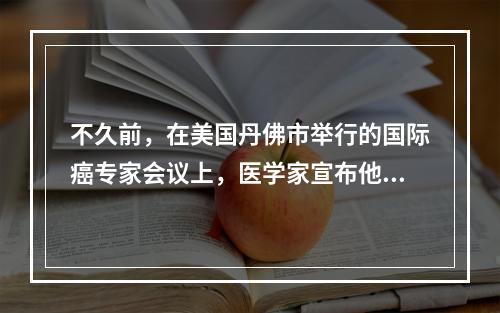 不久前，在美国丹佛市举行的国际癌专家会议上，医学家宣布他们经