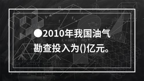 ●2010年我国油气勘查投入为()亿元。