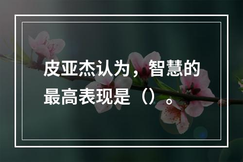 皮亚杰认为，智慧的最高表现是（）。