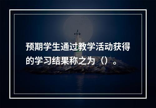 预期学生通过教学活动获得的学习结果称之为（）。