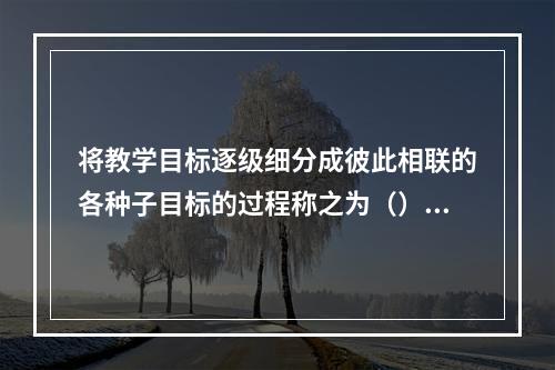 将教学目标逐级细分成彼此相联的各种子目标的过程称之为（）。