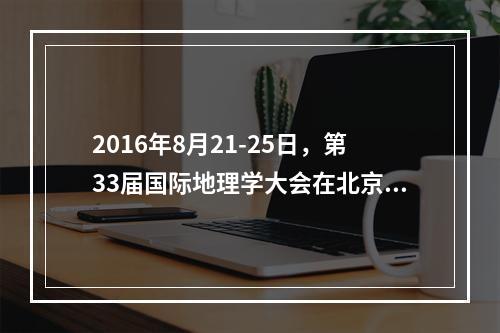 2016年8月21-25日，第33届国际地理学大会在北京举办