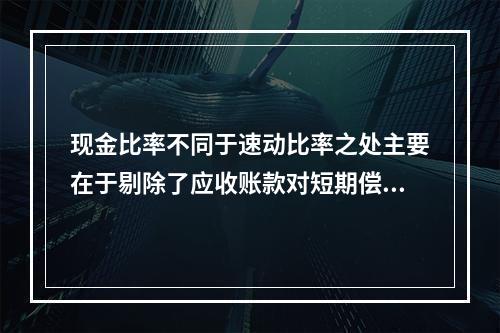 现金比率不同于速动比率之处主要在于剔除了应收账款对短期偿债能