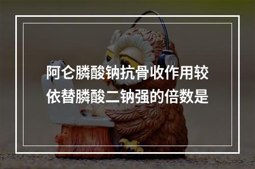 阿仑膦酸钠抗骨收作用较依替膦酸二钠强的倍数是