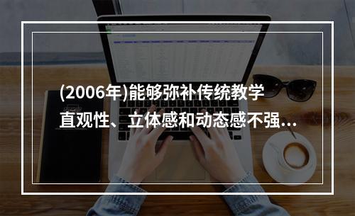 (2006年)能够弥补传统教学直观性、立体感和动态感不强等缺