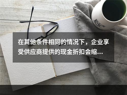 在其他条件相同的情况下，企业享受供应商提供的现金折扣会缩短现