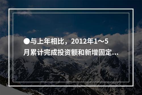 ●与上年相比，2012年1～5月累计完成投资额和新增固定资产