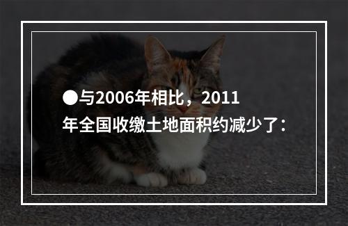 ●与2006年相比，2011年全国收缴土地面积约减少了：