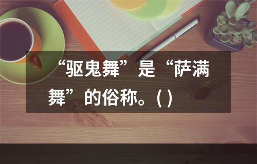 “驱鬼舞”是“萨满舞”的俗称。( )