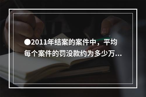 ●2011年结案的案件中，平均每个案件的罚没款约为多少万元？