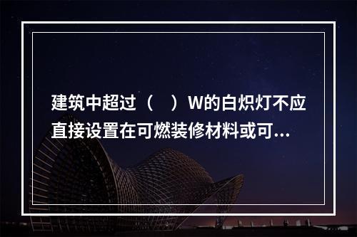 建筑中超过（　）W的白炽灯不应直接设置在可燃装修材料或可燃构