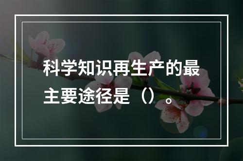 科学知识再生产的最主要途径是（）。