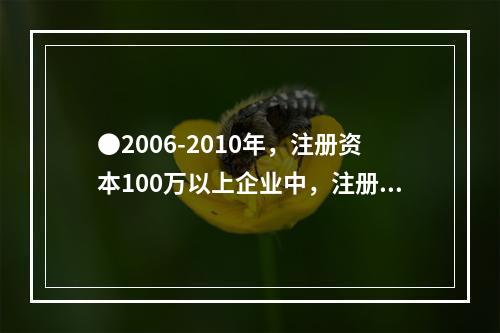 ●2006-2010年，注册资本100万以上企业中，注册资本