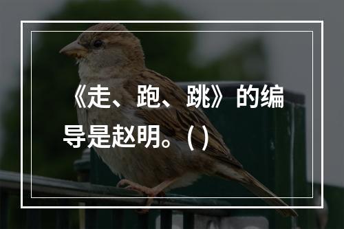 《走、跑、跳》的编导是赵明。( )