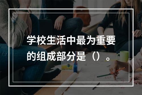 学校生活中最为重要的组成部分是（）。