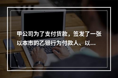 甲公司为了支付货款，签发了一张以本市的乙银行为付款人、以丙公