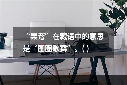 “果谐”在藏语中的意思是“围圈歌舞”。( )