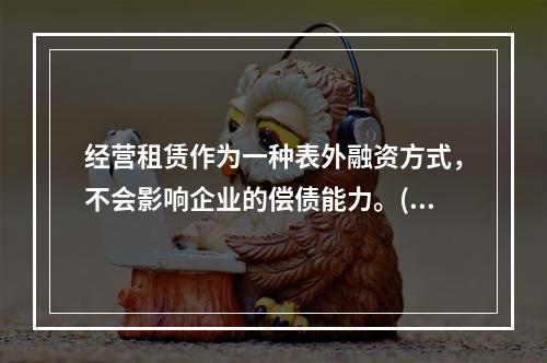 经营租赁作为一种表外融资方式，不会影响企业的偿债能力。()