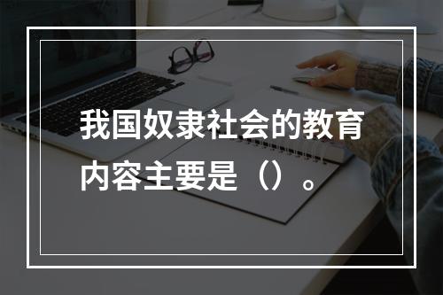 我国奴隶社会的教育内容主要是（）。