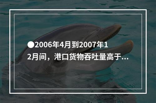 ●2006年4月到2007年12月间，港口货物吞吐量高于90