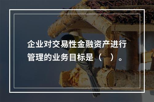 企业对交易性金融资产进行管理的业务目标是（　）。