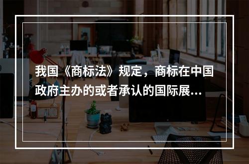 我国《商标法》规定，商标在中国政府主办的或者承认的国际展览会