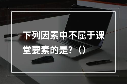 下列因素中不属于课堂要素的是?（）