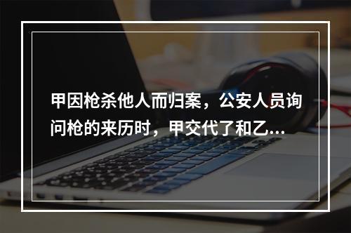 甲因枪杀他人而归案，公安人员询问枪的来历时，甲交代了和乙共同