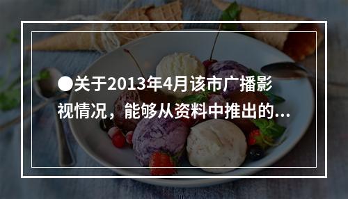 ●关于2013年4月该市广播影视情况，能够从资料中推出的是：