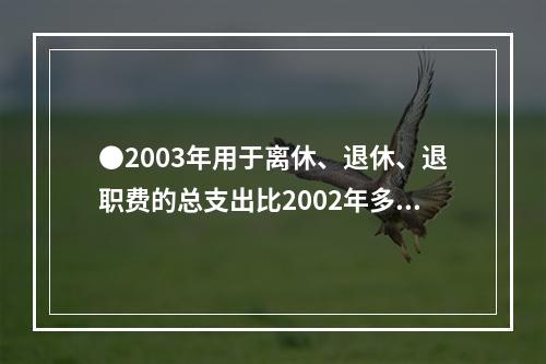 ●2003年用于离休、退休、退职费的总支出比2002年多：(