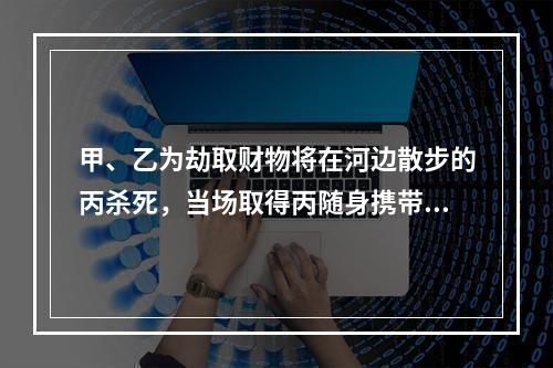 甲、乙为劫取财物将在河边散步的丙杀死，当场取得丙随身携带的现